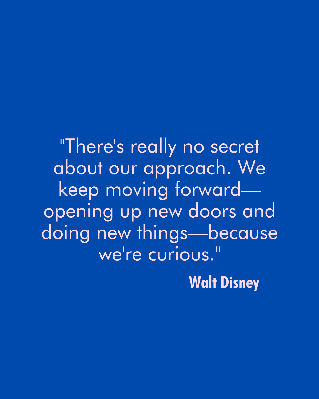 Walt Disney Quote that says "There's really no secret about our approach. We keep moving forward—opening up new doors and doing new things—because we're curious."